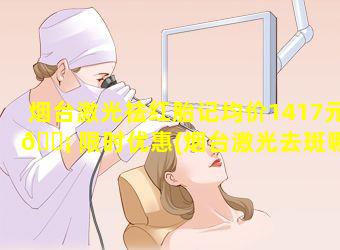 烟台激光祛红胎记均价1417元 🐡 限时优惠(烟台激光去斑哪家医院最好)